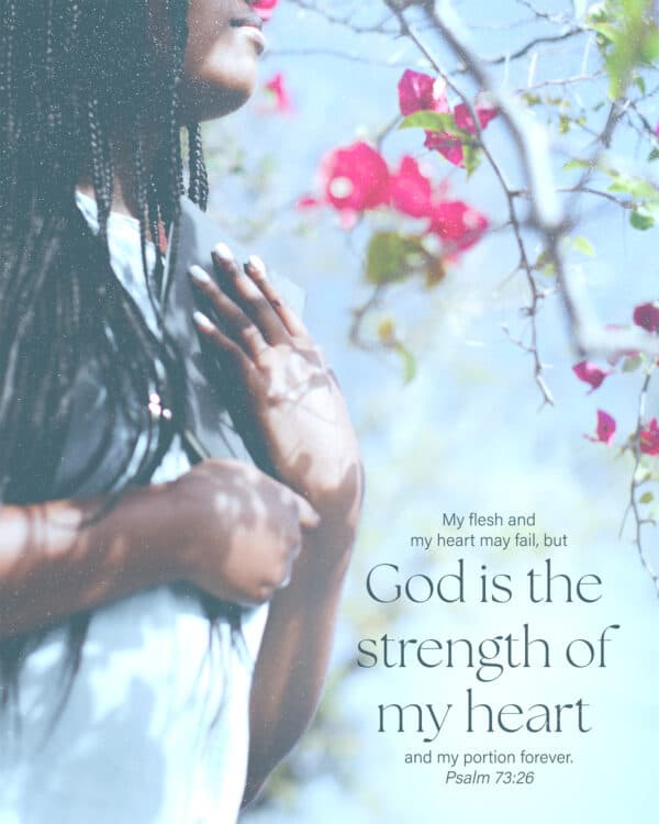 My flesh and my heart may fail, but God is the strength of my heart and my portion forever. - Psalm 73:26