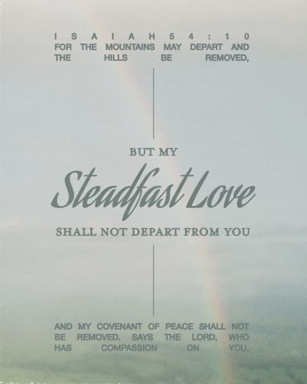 For the mountains may depart and the hills be removed, but my steadfast love shall not depart from you, and my covenant of peace shall not be removed,” says the Lord, who has compassion on you. - Isaiah 54:10