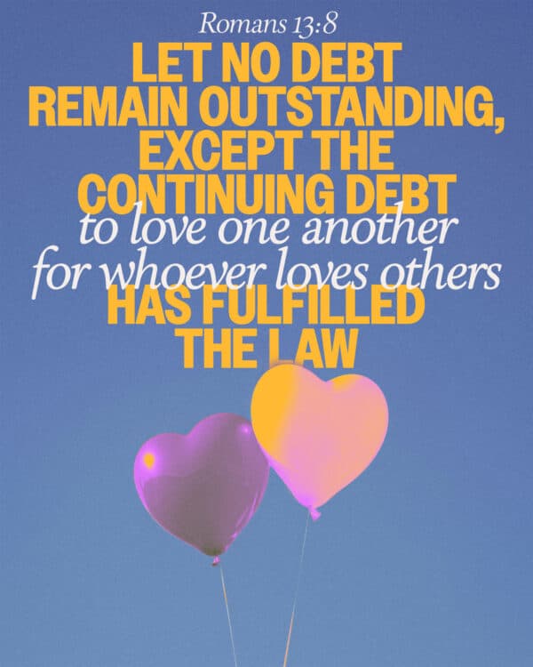 Let no debt remain outstanding, except the continuing debt to love one another, for whoever loves others has fulfilled the law. - Romans 13:8
