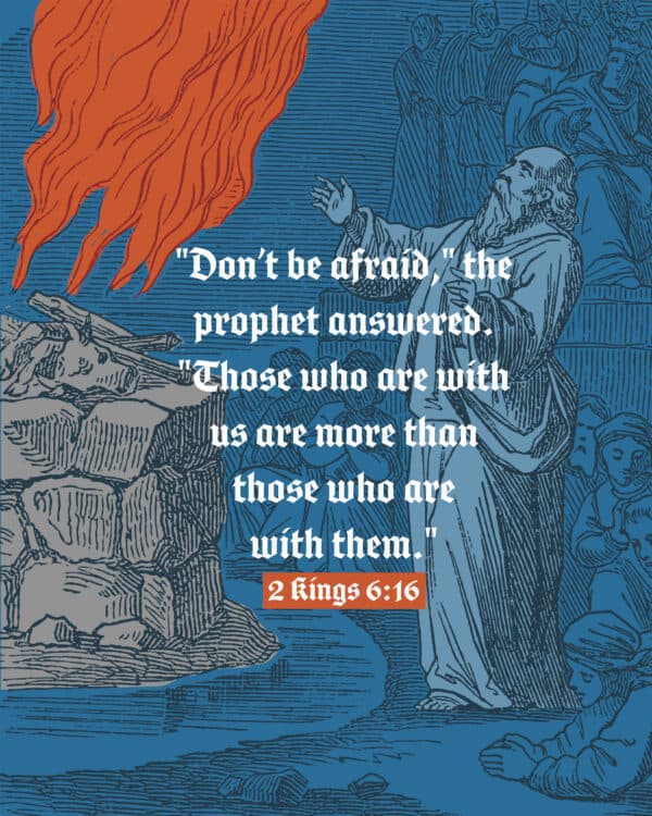 "Don’t be afraid," the prophet answered. "Those who are with us are more than those who are with them." - 2 Kings 6:16