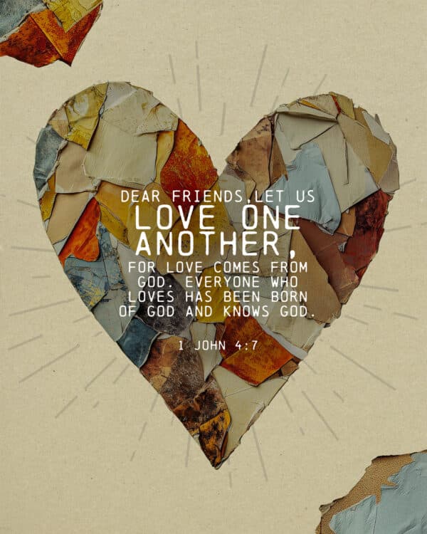 Dear friends, let us love one another, for love comes from God. Everyone who loves has been born of God and knows God. - 1 John 4:7