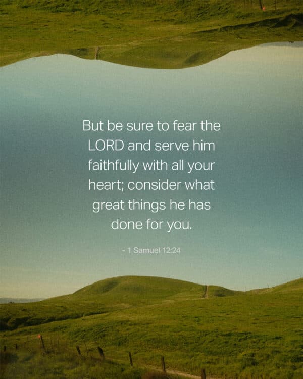 But be sure to fear the LORD and serve him faithfully with all your heart; consider what great things he has done for you. - 1 Samuel 12:24