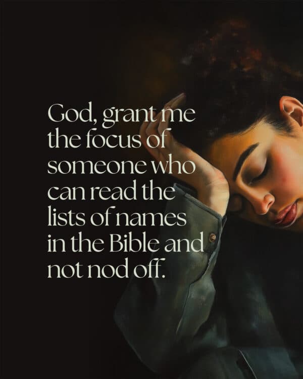 God, grant me the focus of someone who can read the lists of names in the Bible and not nod off.