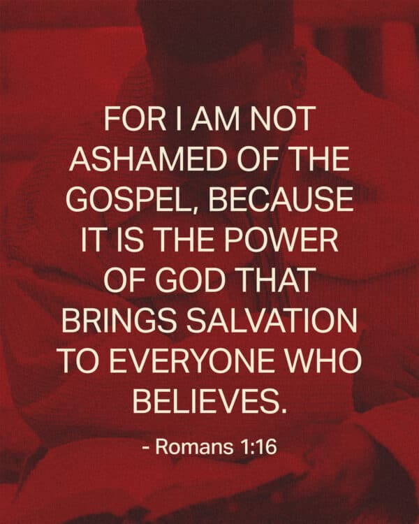 For I am not ashamed of the gospel, because it is the power of God that brings salvation to everyone who believes. - Romans 1:16