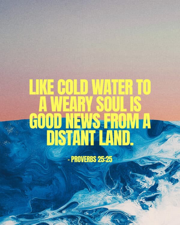 Like cold water to a weary soul is good news from a distant land. - Proverbs 25:25