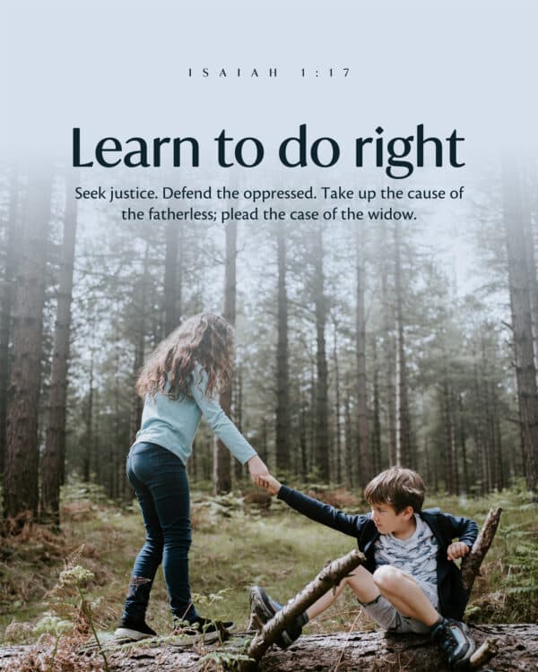 Learn to do right; seek justice. Defend the oppressed. Take up the cause of the fatherless; plead the case of the widow. - Isaiah 1:17