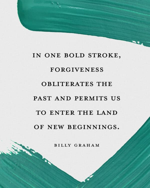 "In one bold stroke, forgiveness obliterates the past and permits us to enter the land of new beginnings." - Billy Graham