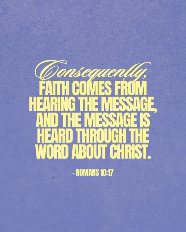 Consequently, faith comes from hearing the message, and the message is heard through the word about Christ. - Romans 10:17