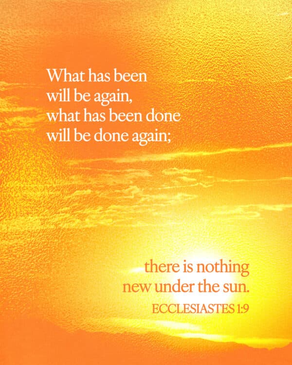What has been will be again, what has been done will be done again; there is nothing new under the sun. - Ecclesiastes 1:9