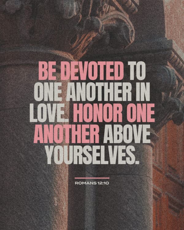 Be devoted to one another in love. Honor one another above yourselves. - Romans 12:10