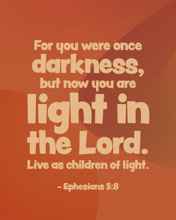 For you were once darkness, but now you are light in the Lord. Live as children of light. - Ephesians 5:8