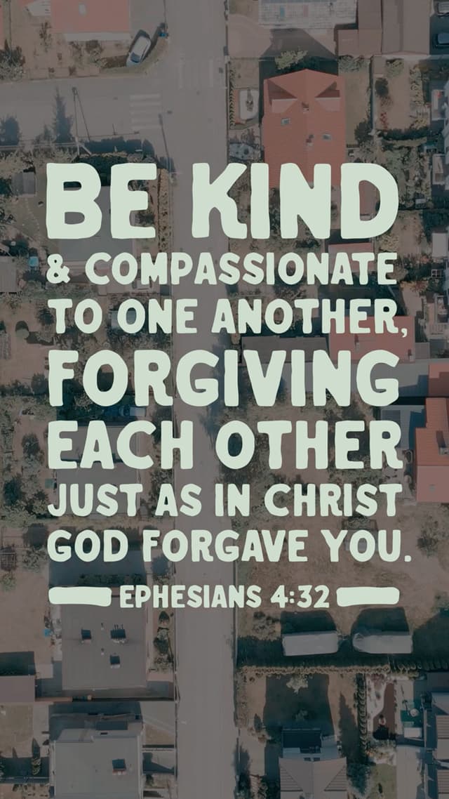 Be kind and compassionate to one another, forgiving each other just as in Christ God forgave you. - Ephesians 4:32