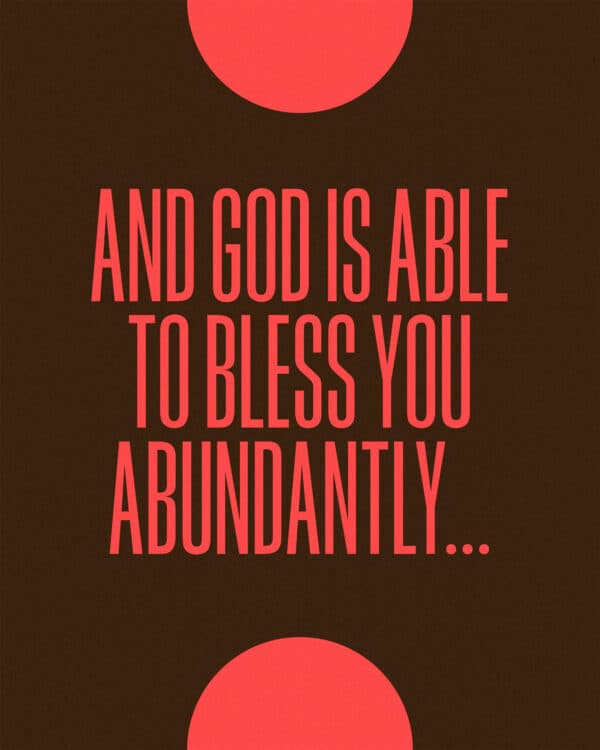 And God is able to bless you abundantly so that in all things at all times you will abound in every good work. - 2 Corinthians 9:8