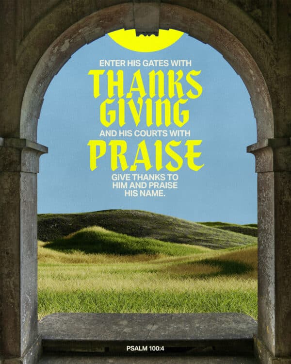 Enter his gates with thanksgiving and his courts with praise; give thanks to him and praise his name. - Psalm 100:4