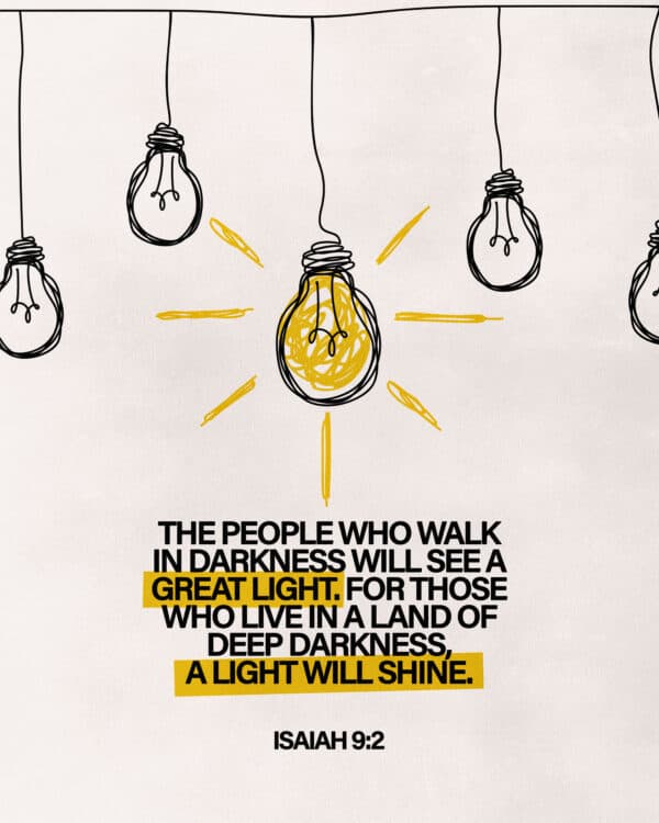 The people who walk in darkness will see a great light. For those who live in a land of deep darkness, a light will shine. - Isaiah 9:2