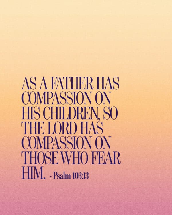 As a father has compassion on his children, so the LORD has compassion on those who fear him. - Psalm 103:13