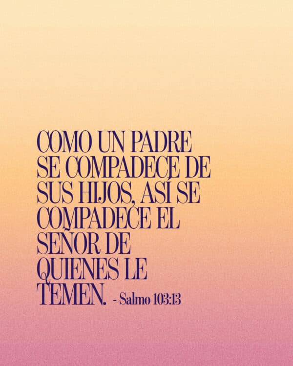 Como un padre se compadece de sus hijos, así se compadece el SEÑOR de quienes le temen. - Salmo 103:13