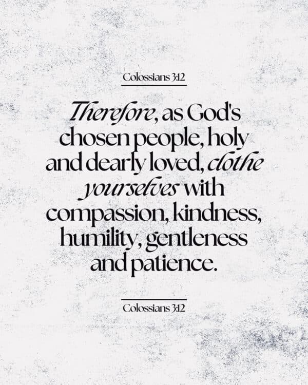 Therefore, as God's chosen people, holy and dearly loved, clothe yourselves with compassion, kindness, humility, gentleness and patience. - Colossians 3:12