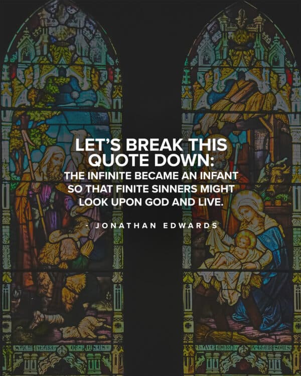 Let’s break this quote down: The infinite became an infant so that finite sinners might look upon God and live. - Jonathan Edwards