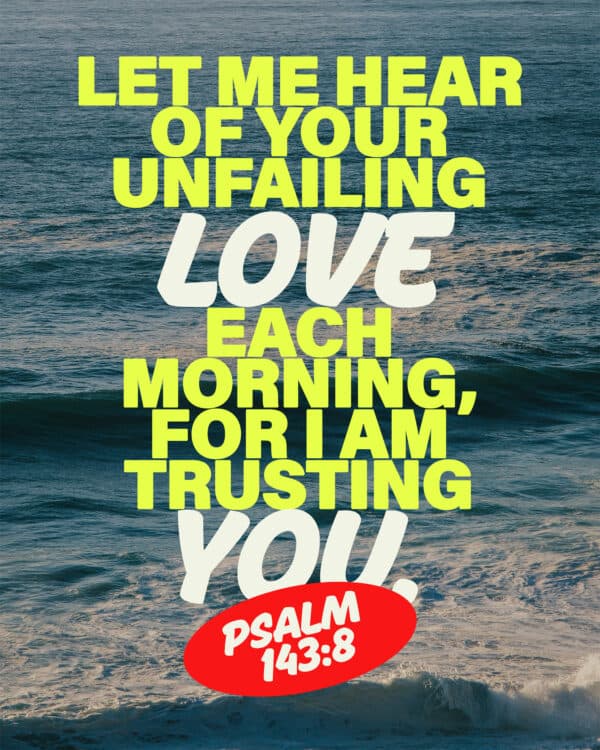 Let me hear of your unfailing love each morning, for I am trusting you - Psalm 143:8