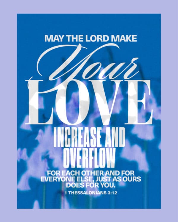 May the Lord make your love increase and overflow for each other and for everyone else, just as ours does for you. - 1 Thessalonians 3:12