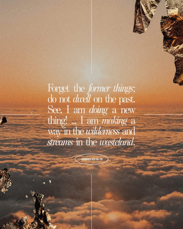 Forget the former things; do not dwell on the past. See, I am doing a new thing! ... I am making a way in the wilderness and streams in the wasteland. - Isaiah 43:18-19