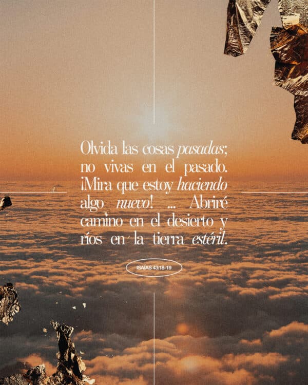 Olvida las cosas pasadas; no vivas en el pasado. ¡Mira que estoy haciendo algo nuevo! ... Abriré camino en el desierto y ríos en la tierra estéril. - Isaías 43:18-19