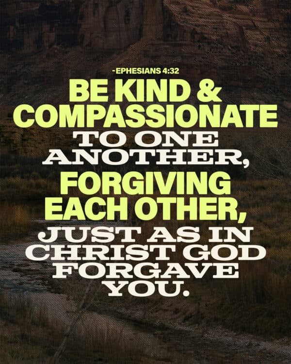 Be kind and compassionate to one another, forgiving each other, just as in Christ God forgave you. - Ephesians 4:32