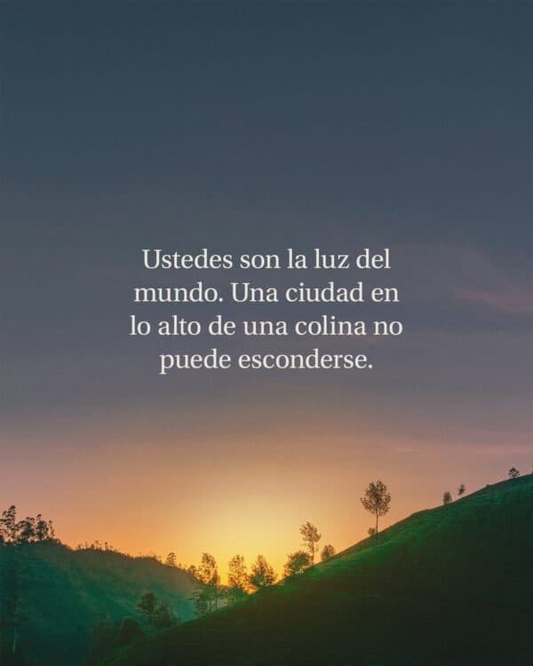 Ustedes son la luz del mundo. Una ciudad en lo alto de una colina no puede esconderse. Ni se enciende una lámpara para cubrirla con un recipiente. Más bien, se pone en un lugar alto, y así alumbra a todos los que están en la casa. Así mismo, procuren ustedes brillar delante de los demás para que ellos vean sus buenas obras y glorifiquen a su Padre que está en el cielo. - Mateo 5:14-16