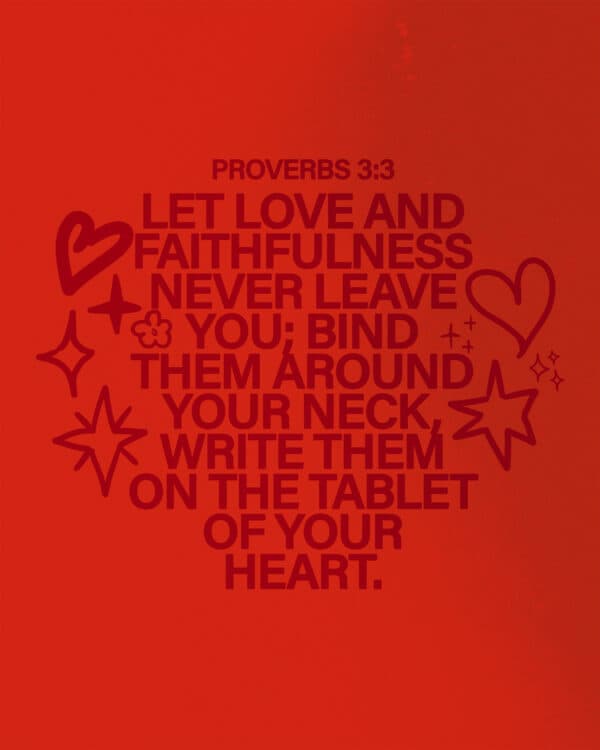 Let love and faithfulness never leave you; bind them around your neck, write them on the tablet of your heart. - Proverbs 3:3
