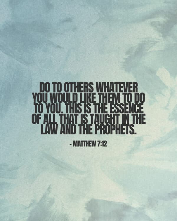 Do to others whatever you would like them to do to you. This is the essence of all that is taught in the law and the prophets. - Matthew 7:12