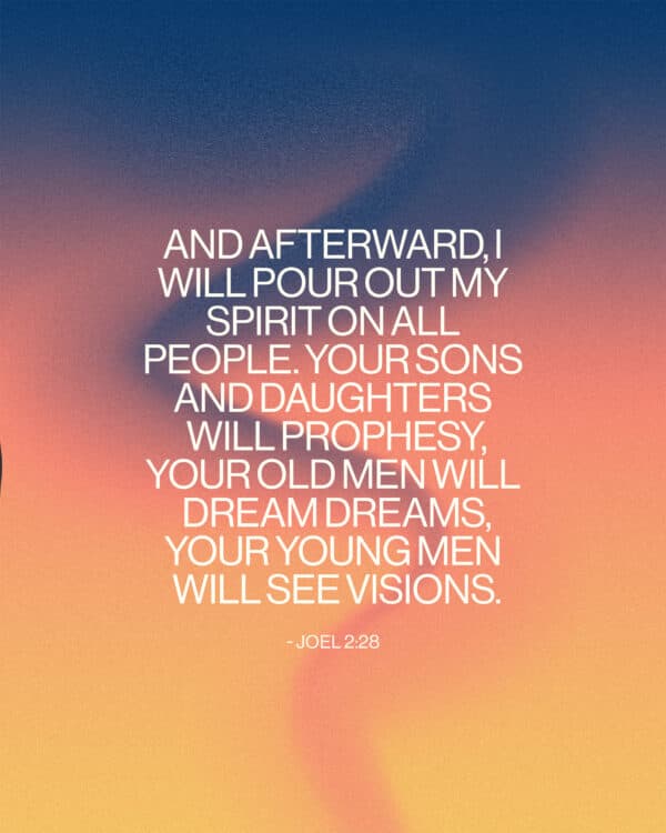 And afterward, I will pour out my Spirit on all people. Your sons and daughters will prophesy, your old men will dream dreams, your young men will see visions. - Joel 2:28