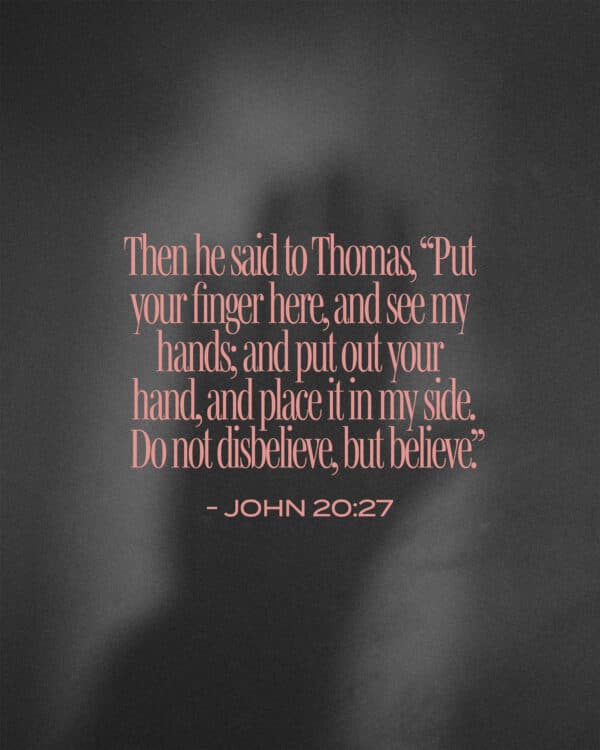 Then he said to Thomas, “Put your finger here, and see my hands; and put out your hand, and place it in my side. Do not disbelieve, but believe.” - John 20:27