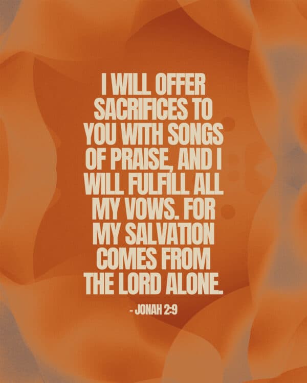 I will offer sacrifices to you with songs of praise, and I will fulfill all my vows. For my salvation comes from the LORD alone. - Jonah 2:9