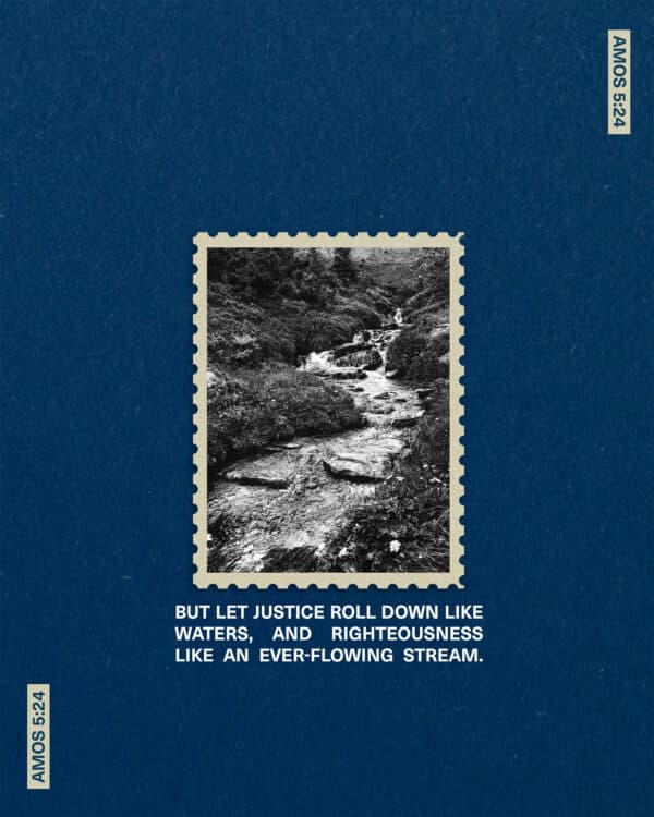 But let justice roll down like waters, and righteousness like an ever-flowing stream. - Amos 5:24