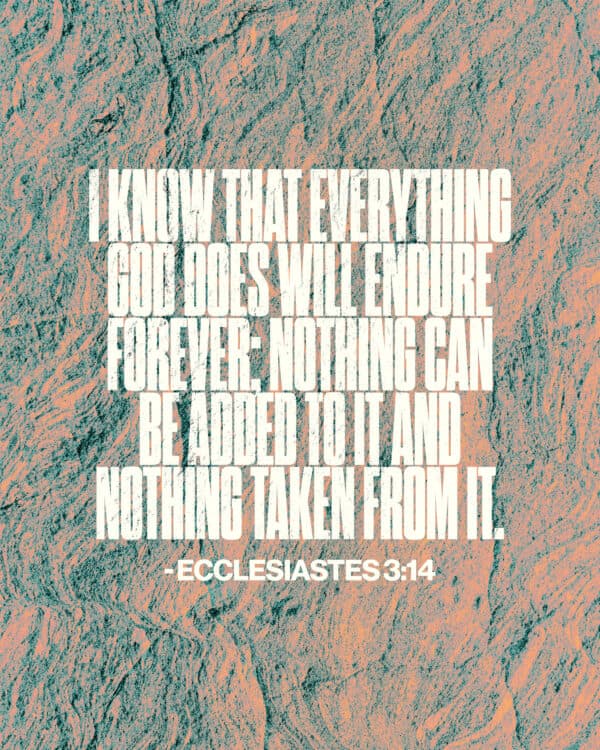 I know that everything God does will endure forever; nothing can be added to it and nothing taken from it. - Ecclesiastes 3:14