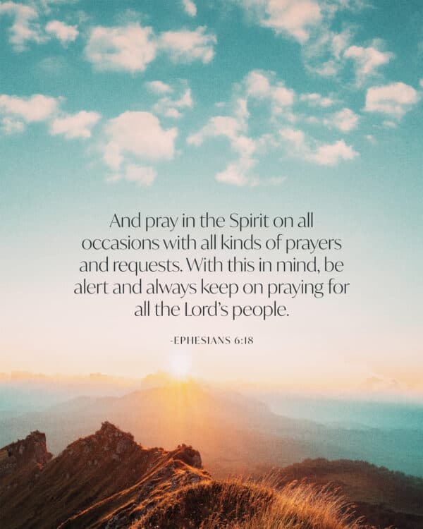 And pray in the Spirit on all occasions with all kinds of prayers and requests. With this in mind, be alert and always keep on praying for all the Lord’s people. - Ephesians 6:18