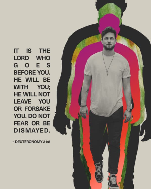 It is the LORD who goes before you. He will be with you; he will not leave you or forsake you. Do not fear or be dismayed. - Deuteronomy 31:8