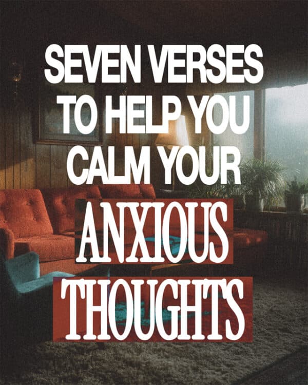 Seven verses to help you calm your anxious thoughts.  1. “When I am afraid, I put my trust in you.” - Psalm 56:3  2. “Peace I leave with you; my peace I give you…Do not let your hearts be troubled and do not be afraid.” - John 14:27  3. “Cast all your anxiety on him because he cares for you.” - 1 Peter 5:7  4. “When anxiety was great within me, your consolation brought me joy.” - Psalm 94:19  5. “Come to me, all you who are weary and burdened, and I will give you rest.” - Matthew 11:28-30  6. “You will keep in perfect peace those whose minds are steadfast, because they trust in you.” - Isaiah 26:3  7. “Do not be anxious about anything…the peace of God, which transcends all understanding, will guard your hearts and your minds in Christ Jesus.” - Philippians 4:6-7