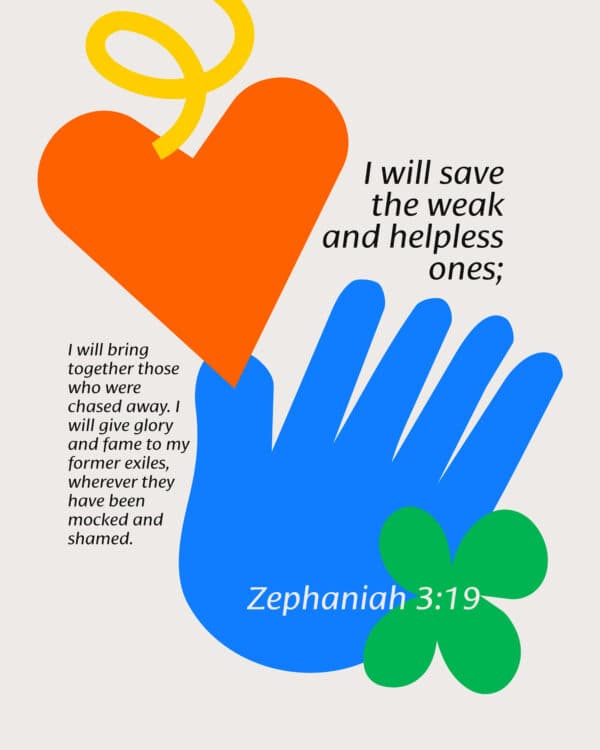I will save the weak and helpless ones; I will bring together those who were chased away. I will give glory and fame to my former exiles, wherever they have been mocked and shamed. - Zephaniah 3:19