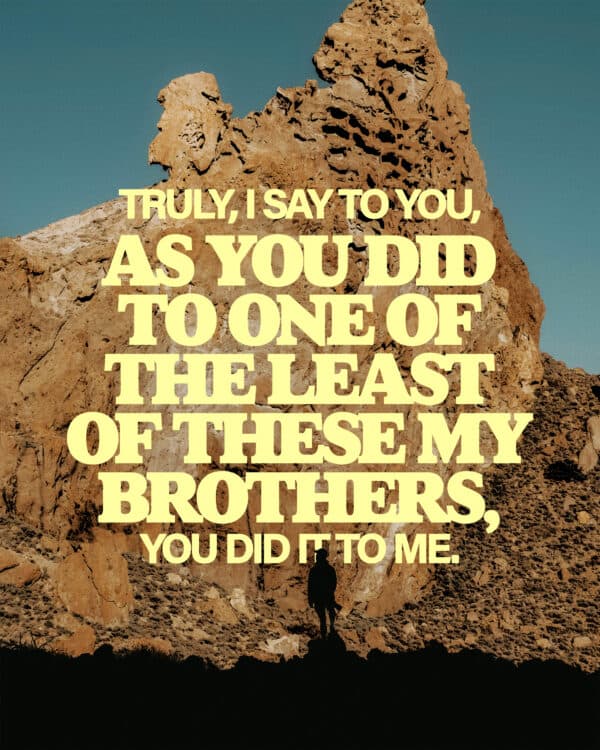 Truly, I say to you, as you did to one of the least of these my brothers, you did it to me. - Matthew 25:40