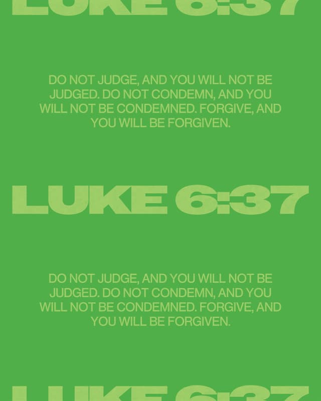 Do not judge, and you will not be judged. Do not condemn, and you will not be condemned. Forgive, and you will be forgiven. - Luke 6:37