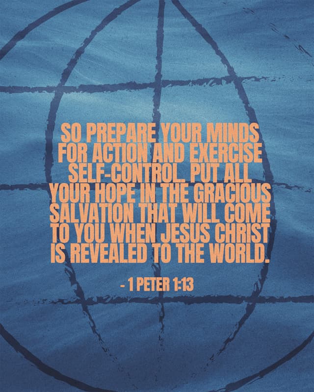 So prepare your minds for action and exercise self-control. Put all your hope in the gracious salvation that will come to you when Jesus Christ is revealed to the world. - 1 Peter 1:13