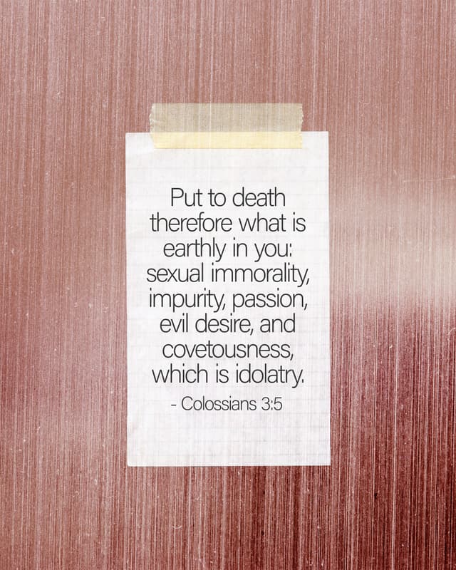 Put to death therefore what is earthly in you: sexual immorality, impurity, passion, evil desire, and covetousness, which is idolatry. - Colossians 3:5