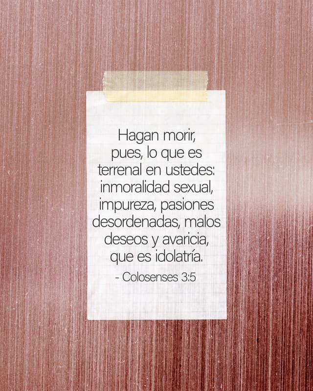 Hagan morir, pues, lo que es terrenal en ustedes: inmoralidad sexual, impureza, pasiones desordenadas, malos deseos y avaricia, que es idolatría. - Colosenses 3:5