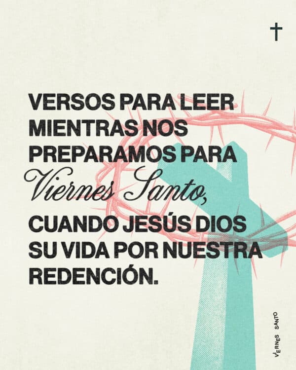Versos para leer mientras nos preparamos para Viernes Santo, cuando Jesús dio su vida por nuestra redención. 1) Isaías 53:5 (NVI): Él fue traspasado por nuestras rebeliones y molido por nuestras iniquidades. Sobre Él recayó el castigo, precio de nuestra paz y gracias a sus heridas fuimos sanados. 2) Mateo 26:39 (NVI): Yendo un poco más allá, se postró rostro en tierra y oró: «Padre mío, si es posible, no me hagas beber este trago amargo. Pero no sea lo que yo quiero, sino lo que quieres Tú». 3) Marcos 15:39 (NVI): Y el centurión, que estaba frente a Jesús, al ver cómo murió, dijo: ¡Verdaderamente este hombre era el Hijo de Dios! 4) Romanos 5:8 (NVI): Pero Dios demuestra su amor por nosotros en esto: en que cuando todavía éramos pecadores, Cristo murió por nosotros. 5) 1 Pedro 2:24 (NVI): Él mismo, en su cuerpo, llevó al madero nuestros pecados, para que muramos al pecado y vivamos para la justicia. Por sus heridas ustedes han sido sanados.